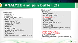 29
ANALYZE and join buffer (2)
29
"query_block": {
"select_id": 1,
"r_loops": 1,
"r_total_time_ms": 3.5363,
"table": {
"table_name": "t2",
"access_type": "ALL",
"r_loops": 1,
"rows": 820,
"r_rows": 1000,
"r_total_time_ms": 0.8818,
"filtered": 100,
"r_filtered": 10,
"attached_condition": "(t2.col1 < 100)"
},
"block-nl-join": {
"table": {
"table_name": "t1",
"access_type": "ALL",
"r_loops": 1,
"rows": 889,
"r_rows": 1000,
"r_total_time_ms": 0.875,
"filtered": 100,
"r_filtered": 10,
"attached_condition": "(t1.col1 < 100)"
},
"buffer_type": "flat",
"buffer_size": "128Kb",
"join_type": "BNL",
"attached_condition": "(t1.col2 = t2.col2)",
}
 
