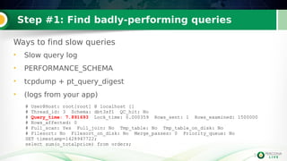 3
Step #1: Find badly-performing queries
Ways to find slow queries
• Slow query log
• PERFORMANCE_SCHEMA
• tcpdump + pt_query_digest
• (logs from your app)
3
# User@Host: root[root] @ localhost []
# Thread_id: 3 Schema: dbt3sf1 QC_hit: No
# Query_time: 7.891693 Lock_time: 0.000359 Rows_sent: 1 Rows_examined: 1500000
# Rows_affected: 0
# Full_scan: Yes Full_join: No Tmp_table: No Tmp_table_on_disk: No
# Filesort: No Filesort_on_disk: No Merge_passes: 0 Priority_queue: No
SET timestamp=1428947722;
select sum(o_totalprice) from orders;
 