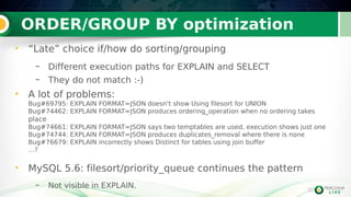 30
ORDER/GROUP BY optimization
30
• “Late” choice if/how do sorting/grouping
– Different execution paths for EXPLAIN and SELECT
– They do not match :-)
• A lot of problems:
Bug#69795: EXPLAIN FORMAT=JSON doesn't show Using filesort for UNION
Bug#74462: EXPLAIN FORMAT=JSON produces ordering_operation when no ordering takes
place
Bug#74661: EXPLAIN FORMAT=JSON says two temptables are used, execution shows just one
Bug#74744: EXPLAIN FORMAT=JSON produces duplicates_removal where there is none
Bug#76679: EXPLAIN incorrectly shows Distinct for tables using join buffer
…?
• MySQL 5.6: filesort/priority_queue continues the pattern
– Not visible in EXPLAIN.
 