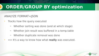 31
ORDER/GROUP BY optimization
31
ANALYZE FORMAT=JSON
• Tracks how the query executed
– Whether sorting was done (and at which stage)
– Whether join result was buffered in a temp.table
– Whether duplicate removal was done
• => It's a way to know how what really was executed.
 