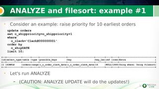 32
ANALYZE and filesort: example #1
32
• Consider an example: raise priority for 10 earliest orders
update orders
set o_shippriority=o_shippriority+1
where
o_clerk='Clerk#000000001'
order by
o_shipDATE
limit 10;
+--+-----------+------+-----+--------------------+--------------------+-------+----+----+---------------------------+
|id|select_type|table |type |possible_keys |key |key_len|ref |rows|Extra |
+--+-----------+------+-----+--------------------+--------------------+-------+----+----+---------------------------+
|1 |SIMPLE |orders|range|i_o_order_clerk_date|i_o_order_clerk_date|16 |NULL|1466|Using where; Using filesort|
+--+-----------+------+-----+--------------------+--------------------+-------+----+----+---------------------------+
• Let's run ANALYZE
– (CAUTION: ANALYZE UPDATE will do the updates!)
 