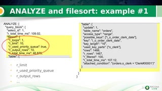 33
ANALYZE and filesort: example #1
33
• r_limit
• r_used_priority_queue
• r_output_rows
• ...
"table": {
"update": 1,
"table_name": "orders",
"access_type": "range",
"possible_keys": ["i_o_order_clerk_date"],
"key": "i_o_order_clerk_date",
"key_length": "16",
"used_key_parts": ["o_clerk"],
"rows": 1466,
"r_rows": 1467,
"r_filtered": 100,
"r_total_time_ms": 107.12,
"attached_condition": "(orders.o_clerk = 'Clerk#00001')"
}
}
}
}
ANALYZE: {
"query_block": {
"select_id": 1,
"r_total_time_ms": 109.02,
"filesort": {
"r_loops": 1,
"r_limit": 10,
"r_used_priority_queue": true,
"r_output_rows": 10,
"r_total_time_ms": 46.875,
"table": {
 