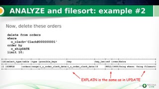 34
ANALYZE and filesort: example #2
34
Now, delete these orders
delete from orders
where
o_clerk='Clerk#000000001'
order by
o_shipDATE
limit 10;
+--+-----------+------+-----+--------------------+--------------------+-------+----+----+---------------------------+
|id|select_type|table |type |possible_keys |key |key_len|ref |rows|Extra |
+--+-----------+------+-----+--------------------+--------------------+-------+----+----+---------------------------+
|1 |SIMPLE |orders|range|i_o_order_clerk_date|i_o_order_clerk_date|16 |NULL|1466|Using where; Using filesort|
+--+-----------+------+-----+--------------------+--------------------+-------+----+----+---------------------------+
EXPLAIN is the same as in UPDATE
 