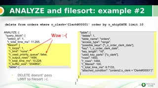 35
ANALYZE and filesort: example #2
35
• DELETE doesnt' pass
LIMIT to filesort :-(.
ANALYZE: {
"query_block": {
"select_id": 1,
"r_total_time_ms": 11.265,
"filesort": {
"r_loops": 1,
"r_limit": "none",
"r_used_priority_queue": false,
"r_output_rows": 1494,
"r_total_time_ms": 10.228,
"r_buffer_size": "2048Kb",
"table": {
"table": {
"delete": 1,
"table_name": "orders",
"access_type": "range",
"possible_keys": ["i_o_order_clerk_date"],
"key": "i_o_order_clerk_date",
"key_length": "16",
"used_key_parts": ["o_clerk"],
"rows": 1493,
"r_rows": 1494,
"r_filtered": 100,
"r_total_time_ms": 9.7133,
"attached_condition": "(orders2.o_clerk = 'Clerk#00001')"
}
}
}
}
delete from orders where o_clerk='Clerk#00001' order by o_shipDATE limit 10
Wow :-(
 