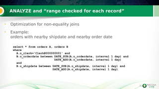 36
ANALYZE and “range checked for each record”
36
• Optimization for non-equality joins
• Example:
orders with nearby shipdate and nearby order date
select * from orders A, orders B
where
A.o_clerk='Clerk#000000001' and
B.o_orderdate between DATE_SUB(A.o_orderdate, interval 1 day) and
DATE_ADD(A.o_orderdate, interval 1 day)
and
B.o_shipdate between DATE_SUB(A.o_shipdate, interval 1 day) and
DATE_ADD(A.o_shipdate, interval 1 day)
 