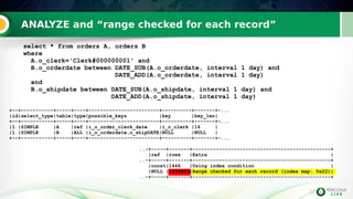 37
ANALYZE and “range checked for each record”
37
select * from orders A, orders B
where
A.o_clerk='Clerk#000000001' and
B.o_orderdate between DATE_SUB(A.o_orderdate, interval 1 day) and
DATE_ADD(A.o_orderdate, interval 1 day)
and
B.o_shipdate between DATE_SUB(A.o_shipdate, interval 1 day) and
DATE_ADD(A.o_shipdate, interval 1 day)
+--+-----------+-----+----+------------------------+----------+-------+-...
|id|select_type|table|type|possible_keys |key |key_len|
+--+-----------+-----+----+------------------------+----------+-------+-...
|1 |SIMPLE |A |ref |i_o_order_clerk_date |i_o_clerk |16 |
|1 |SIMPLE |B |ALL |i_o_orderdate,o_shipDATE|NULL |NULL |
+--+-----------+-----+----+------------------------+----------+-------+-...
..-+-----+-------+-----------------------------------------------+
|ref |rows |Extra |
..-+-----+-------+-----------------------------------------------+
|const|1466 |Using index condition |
|NULL |1499649|Range checked for each record (index map: 0x22)|
..-+-----+-------+-----------------------------------------------+
 