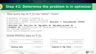 4
Step #2: Determine the problem is in optimizer
• Slow query log (or P_S) has *some* *clues*
4
# User@Host: root[root] @ localhost []
# Thread_id: 3 Schema: dbt3sf1 QC_hit: No
# Query_time: 7.891693 Lock_time: 0.000359 Rows_sent: 1 Rows_examined: 1500000
# Rows_affected: 0
# Full_scan: Yes Full_join: No Tmp_table: No Tmp_table_on_disk: No
# Filesort: No Filesort_on_disk: No Merge_passes: 0 Priority_queue: No
SET timestamp=1428947722;
select sum(o_totalprice) from orders;
+----------------------+----------+
| Status | Duration |
+----------------------+----------+
...
| Sending data | 7.704266 |
• SHOW PROFILE data (or P_S).
+----------------------+----------+
| Status | Duration |
+----------------------+----------+
...
| Copying to tmp table | 4.002318 |
 