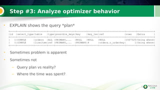 5
5
+----+-----------+--------+----+-------------+-------+-------+-----------------+-------+-----------+
|id |select_type|table |type|possible_keys|key |key_len|ref |rows |Extra |
+----+-----------+--------+----+-------------+-------+-------+-----------------+-------+-----------+
| 1|SIMPLE |orders |ALL |PRIMARY,... |NULL |NULL |NULL |1507320|Using where|
| 1|SIMPLE |lineitem|ref |PRIMARY,... |PRIMARY|4 |orders.o_orderkey| 1|Using where|
+----+-----------+--------+----+-------------+-------+-------+-----------------+-------+-----------+
• Sometimes problem is apparent
• Sometimes not
– Query plan vs reality?
– Where the time was spent?.
Step #3: Analyze optimizer behavior
• EXPLAIN shows the query *plan*
 