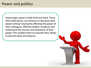 Power and politics
Surprisingly, power is both fluid and fixed. Those
who wield power, can enhance or decrease their
power without necessarily affecting the power of
their colleagues. Effective leaders recognize and
understand the sources and limitations of their
power. This enables them to evaluate their ability
to execute ideas and projects.
 