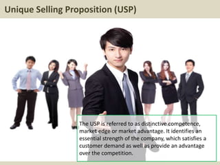 Unique Selling Proposition (USP)
The USP is referred to as distinctive competence,
market edge or market advantage. It identifies an
essential strength of the company, which satisfies a
customer demand as well as provide an advantage
over the competition.
 