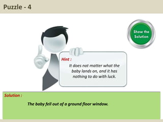 Puzzle - 4
Hint :
It does not matter what the
baby lands on, and it has
nothing to do with luck.
Solution :
The baby fell out of a ground floor window.
 