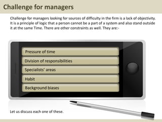 Challenge for managers
Challenge for managers looking for sources of difficulty in the firm is a lack of objectivity.
It is a principle of logic that a person cannot be a part of a system and also stand outside
it at the same Time. There are other constraints as well. They are:-
Let us discuss each one of these.
Division of responsibilities
Specialists’ areas
Habit
Pressure of time
Background biases
 