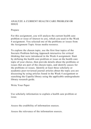 ANALYZE A CURRENT HEALTH CARE PROBLEM OR
ISSUE
Prepare
For this assignment, you will analyze the current health care
problem or issue of interest to you, which you used in the Week
4 assignment. You selected one of the problems or issues from
the Assignment Topic Areas media resource.
To explore the chosen topic, use the first four topics of the
Socratic Problem-Solving Approach interactive for critical
thinking that were introduced in the Week 4 assignment. Start
by defining the health care problem or issue on the health care
topic of your choice, then provide details about the problems or
issues that are part of the chosen topic, and identify causes for
the problems or issues. Identify at least three scholarly or
academic peer-reviewed journal articles about the topic you are
discussing by using articles found in the Week 4 assignment or
searching the Capella library using the applicable undergraduate
library research guide.
Write Your Paper
Use scholarly information to explain a health care problem or
issue.
Assess the credibility of information sources.
Assess the relevance of the information sources.
 