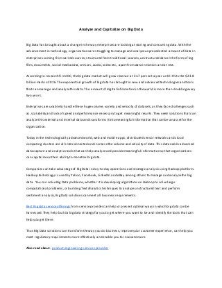 Analyze and Capitalize on Big Data

Big Data has brought about a change in the way enterprises are looking at storing and consuming data. With the
advancement in technology, organizations are struggling to manage and analyze unprecedented amount of data in
enterprises coming from varied sources; structured from traditional sources, unstructured data in the form of log
files, documents, social media data, sensors, audio, video etc., apart from data in motion and at rest.
According to research firm IDC, the big data market will grow revenue at 31.7 percent a year until it hits the $23.8
billion mark in 2016. The exponential growth of big data has brought in new and advanced technologies and tools
that can manage and analyze this data. The amount of digital information in the world is more than d oubling every
two years.
Enterprises are unable to handle these huge volume, variety and velocity of datasets, as they face challenges such
as, scalability and lack of speed and performance necessary to get meaningful results. They need solutions that ca n
analyze this external and internal data and transforms it into meaningful information that can be an asset for the
organization.
Today in the technologically advanced world, web and mobile apps, distributed sensor networks and cloud
computing clusters are all interconnected and increase the volume and velocity of data. This data needs advanced
data capture and analytics tools that can help analyze and provide meaningful information so that organizations
can capitalize on their ability to monetize big data.
Companies can take advantage of Big Data in day-to-day operations and strategic analysis using Hadoop platform.
Hadoop technology is used by Yahoo, Facebook, LinkedIn and eBay among others to manage and analyze the big
data. You can solve Big Data problems, whether it is developing algorithms on Hadoop to solve large
computational problems, or building Text Analytics techniques to analyze unstructured text and perform
sentiment analysis, Big Data solutions can meet all business requirements.
Best Big data service offerings from service provider can help or present optimal ways in which big data can be
harnessed. They help build a big data strategy for you to get where you want to be and identify the tools that can
help you get there.
Thus Big Data solutions can transform the way you do business, improve your customer experience, can help you
meet regulatory requirements more effectively and enable you to innovate more.
Also read about- product engineering services provider

 