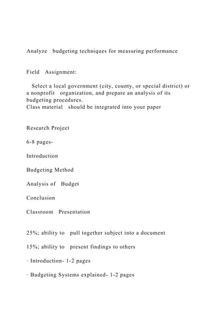 Analyze budgeting techniques for measuring performance
Field Assignment:
Select a local government (city, county, or special district) or
a nonprofit organization, and prepare an analysis of its
budgeting procedures.
Class material should be integrated into your paper
Research Project
6-8 pages-
Introduction
Budgeting Method
Analysis of Budget
Conclusion
Classroom Presentation
25%; ability to pull together subject into a document
15%; ability to present findings to others
· Introduction- 1-2 pages
· Budgeting Systems explained- 1-2 pages
 