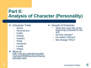 Part II: Analysis of Character (Personality) Character Traits Active Adventurous Crafty Critical Insolent Polite Immature Lonely Happy More at http://cte.jhu.edu/techacademy/web/2000/kochan/charactertraits.html Growth of Character What they were like at the beginning compared to the end Do they change? For better? Worse? Not change? Why? 