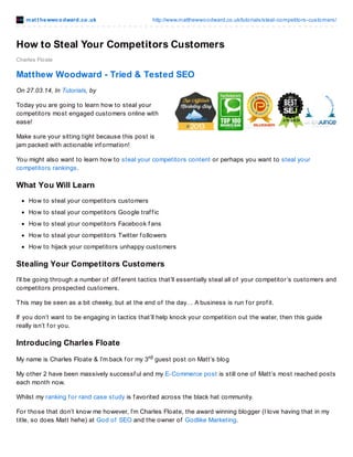 mat t hewwoodward.co.uk http://www.matthewwoodward.co.uk/tutorials/steal-competitors-customers/
Charles Floate
How to Steal Your Competitors Customers
How to Steal Your Competitors Customers
Today you are going to learn how to steal your competitors most engaged customers online with ease!
Make sure your sitting tight because this post is jam packed with actionable inf ormation!
You might also want to learn how to steal your competitors content or perhaps you want to steal your
competitors rankings.
What You Will Learn
How to steal your competitors customers
How to steal your competitors Google traf f ic
How to steal your competitors Facebook f ans
How to steal your competitors Twitter f ollowers
How to hijack your competitors unhappy customers
Download A Printable PDF Of This Post
Just share this post to download a printable PDF of this post f or you to keep f orever!
Stealing Your Competitors Customers
I’ll be going through a number of dif f erent tactics that’ll essentially steal all of your competitor’s customers and
competitors prospected customers.
This may be seen as a bit cheeky, but at the end of the day… A business is run f or prof it.
If you don’t want to be engaging in tactics that’ll help knock your competition out the water, then this guide
really isn’t f or you.
Introducing Charles Floate
My name is Charles Floate & I’m back f or my 3rd guest post on Matt’s blog
My other 2 have been massively successf ul and my E-Commerce post is still one of Matt’s most reached posts
each month now.
Whilst my ranking f or rand case study is f avorited across the black hat community.
For those that don’t know me however, I’m Charles Floate, the award winning blogger (I love having that in my
title, so does Matt hehe) at God of SEO and the owner of Godlike Marketing.
Getting Prepared
Bef ore we dive straight into all the nitty gritty of this guide, we need to get prepare f or the upcoming tasks we’ll
 