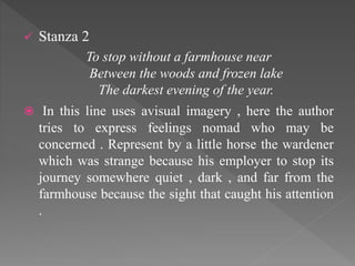  Stanza 2
To stop without a farmhouse near
Between the woods and frozen lake
The darkest evening of the year.
 In this line uses avisual imagery , here the author
tries to express feelings nomad who may be
concerned . Represent by a little horse the wardener
which was strange because his employer to stop its
journey somewhere quiet , dark , and far from the
farmhouse because the sight that caught his attention
.
 