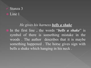  Stanza 3
 Line 1
He gives his harness bells a shake
 In the first line , the words “bells a shake” is
symbol of there is something mistake in the
woods . The author describes that it is maybe
something happened . The horse gives sign with
bells a shake which hanging in his neck .
 