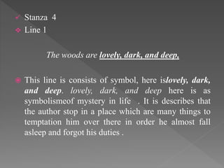  Stanza 4
 Line 1
The woods are lovely, dark, and deep,
 This line is consists of symbol, here islovely, dark,
and deep. lovely, dark, and deep here is as
symbolismeof mystery in life . It is describes that
the author stop in a place which are many things to
temptation him over there in order he almost fall
asleep and forgot his duties .
 