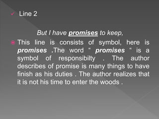  Line 2
But I have promises to keep,
 This line is consists of symbol, here is
promises .The word “ promises “ is a
symbol of responsibilty . The author
describes of promise is many things to have
finish as his duties . The author realizes that
it is not his time to enter the woods .
 