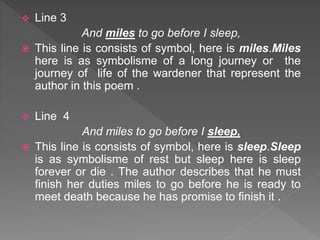 Line 3
And miles to go before I sleep,
 This line is consists of symbol, here is miles.Miles
here is as symbolisme of a long journey or the
journey of life of the wardener that represent the
author in this poem .
 Line 4
And miles to go before I sleep,
 This line is consists of symbol, here is sleep.Sleep
is as symbolisme of rest but sleep here is sleep
forever or die . The author describes that he must
finish her duties miles to go before he is ready to
meet death because he has promise to finish it .
 