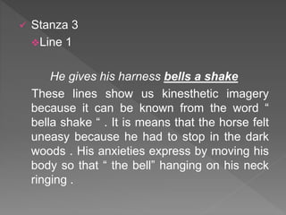 Stanza 3
Line 1
He gives his harness bells a shake
These lines show us kinesthetic imagery
because it can be known from the word “
bella shake “ . It is means that the horse felt
uneasy because he had to stop in the dark
woods . His anxieties express by moving his
body so that “ the bell” hanging on his neck
ringing .
 