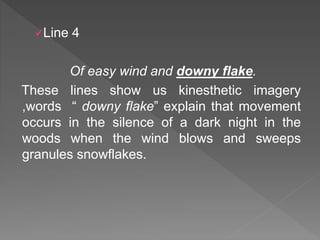 Line 4
Of easy wind and downy flake.
These lines show us kinesthetic imagery
,words “ downy flake” explain that movement
occurs in the silence of a dark night in the
woods when the wind blows and sweeps
granules snowflakes.
 