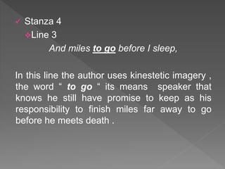  Stanza 4
Line 3
And miles to go before I sleep,
In this line the author uses kinestetic imagery ,
the word “ to go “ its means speaker that
knows he still have promise to keep as his
responsibility to finish miles far away to go
before he meets death .
 