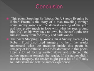  This poem Stopping By Woods On A Snowy Evening by
Robert Frosttells the story of a man traveling through
some snowy woods on the darkest evening of the year,
and he's pretty much in love with what he sees around
him. He's on his way back to town, but he can't quite tear
himself away from the lovely and dark woods.
 The poem Stopping By Woods On A Snowy Evening by
Robert Frost also used imagery to help the reader
understand what the meaning inside this poem is.
Imagery of kinesthetic is the most dominate in this poem.
Here a lot of feeling written down and delivered the
author meaning towards the reader. If the author didn’t
use this imagery, the reader might get a lot of difficulty
to understand and fell the author experience.
 