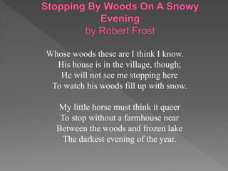 Whose woods these are I think I know.
His house is in the village, though;
He will not see me stopping here
To watch his woods fill up with snow.
My little horse must think it queer
To stop without a farmhouse near
Between the woods and frozen lake
The darkest evening of the year.
 