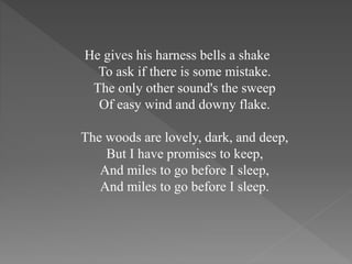 He gives his harness bells a shake
To ask if there is some mistake.
The only other sound's the sweep
Of easy wind and downy flake.
The woods are lovely, dark, and deep,
But I have promises to keep,
And miles to go before I sleep,
And miles to go before I sleep.
 