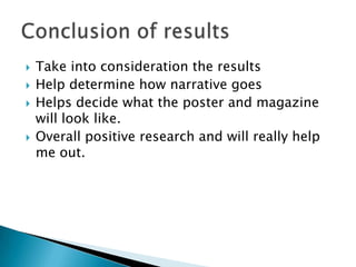  Take into consideration the results
 Help determine how narrative goes
 Helps decide what the poster and magazine
will look like.
 Overall positive research and will really help
me out.
 