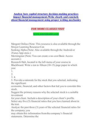 Analyze how capital structure decision-making practices
impact financial management.Write clearly and concisely
about financial management using proper writing mechanics
FOR MORE CLASSES VISIT
www.tutorialoutlet.com
Mergent Online (Note: This resource is also available through the
Strayer Learning Resource Cen
Seeking Alpha (Note: Also available through the Android or
iTunes App store.)
Morningstar (Note: You can create a no-cost Basic Access
account.)
Research Hub, located in the left menu of your course in
Blackboard. Write a ten to fifteen (10-15) page paper in which
you:
1.
2.
3. 4.
5. Provide a rationale for the stock that you selected, indicating
the significant
economic, financial, and other factors that led you to consider this
stock.
Suggest the primary reasons why the selected stock is a suitable
investment
for your client. Include a description of your client’s profile.
Select any five (5) financial ratios that you have learned about in
the text.
Analyze the past three (3) years of the selected financial ratios for
the company; you
may obtain this information fromthe company’s financial
statements. Determine the
 