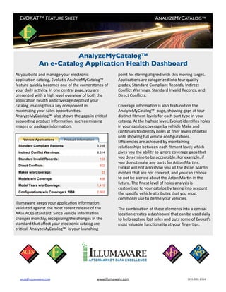 EVOKAT™ FEATURE SHEET
                                                     ANALYZEMYCATALOG™




                         AnalyzeMyCatalog™
              An e-Catalog Application Health Dashboard
As you build and manage your electronic                  point for staying aligned with this moving target. 
applicaAon catalog, Evokat’s AnalyzeMyCatalog™           ApplicaAons are categorized into four quality 
feature quickly becomes one of the cornerstones of       grades, Standard Compliant Records, Indirect 
your daily acAvity. In one central page, you are         Conﬂict Warnings, Standard Invalid Records, and 
presented with a high level overview of both the         Direct Conﬂicts.
applicaAon health and coverage depth of your 
catalog, making this a key component in                  Coverage informaAon is also featured on the 
maximizing your sales opportuniAes.                      AnalyzeMyCatalog™ page, showing gaps at four 
AnalyzeMyCatalog™ also shows the gaps in criAcal         disAnct ﬁtment levels for each part type in your 
supporAng product informaAon, such as missing            catalog. At the highest level, Evokat idenAﬁes holes  
images or package informaAon.                            in your catalog coverage by vehicle Make and 
                                                         conAnues to idenAfy holes at ﬁner levels of detail 
                                                         unAl showing full vehicle conﬁguraAons. 
                                                         Eﬃciencies are achieved by maintaining 
                                                         relaAonships between each ﬁtment level; which 
                                                         gives you the ability to ignore coverage gaps that 
                                                         you determine to be acceptable. For example, if 
                                                         you do not make any parts for Aston MarAns, 
                                                         Evokat will not also show you all the Aston MarAn 
                                                         models that are not covered, and you can choose 
                                                         to not be alerted about the Aston MarAn in the 
                                                         future. The ﬁnest level of holes analysis is 
                                                         customized to your catalog by taking into account 
                                                         the speciﬁc vehicle aTributes that you most 
                                                         commonly use to deﬁne your vehicles.
Illumaware keeps your applicaAon informaAon 
validated against the most recent release of the         The combinaAon of these elements into a central 
AAIA ACES standard. Since vehicle informaAon             locaAon creates a dashboard that can be used daily 
changes monthly, recognizing the changes in the          to help capture lost sales and puts some of Evokat’s  
standard that aﬀect your electronic catalog are          most valuable funcAonality at your ﬁngerAps.
criAcal. AnalyzeMyCatalog™ is your launching 




  SALES@ILLUMAWARE.COM	                      www.illumaware.com	                                 800.880.4964
 