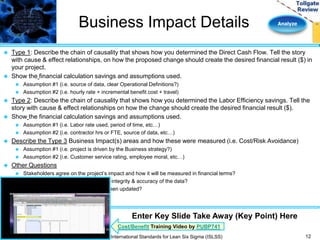Business Impact Details Analyze 
 Type 1: Describe the chain of causality that shows how you determined the Direct Cash Flow. Tell the story 
with cause & effect relationships, on how the proposed change should create the desired financial result ($) in 
your project. 
 Show the financial calculation savings and assumptions used. 
 Assumption #1 (i.e. source of data, clear Operational Definitions?) 
 Assumption #2 (i.e. hourly rate + incremental benefit cost + travel) 
 Type 2: Describe the chain of causality that shows how you determined the Labor Efficiency savings. Tell the 
story with cause & effect relationships on how the change should create the desired financial result ($). 
 Show the financial calculation savings and assumptions used. 
 Assumption #1 (i.e. Labor rate used, period of time, etc…) 
 Assumption #2 (i.e. contractor hrs or FTE, source of data, etc…) 
 Describe the Type 3 Business Impact(s) areas and how these were measured (i.e. Cost/Risk Avoidance) 
 Assumption #1 (i.e. project is driven by the Business strategy?) 
 Assumption #2 (i.e. Customer service rating, employee moral, etc…) 
 Other Questions 
 Stakeholders agree on the project’s impact and how it will be measured in financial terms? 
 What steps were taken to ensure the integrity & accuracy of the data? 
 Has the project tracking worksheet been updated? 
12 
Enter Key Slide Take Away (Key Point) Here 
Cost/Benefit Training Video by PUBP741 
International Standards for Lean Six Sigma (ISLSS) 
 