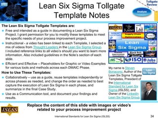 Analyze 
Lean Six Sigma Tollgate 
Template Notes 
The Lean Six Sigma Tollgate Templates are: 
 Free and intended as a guide in documenting a Lean Six Sigma 
Project. I grant permission for you to modify these templates to meet 
the specific needs of your process improvement project. 
 Instructional - a video has been linked to each Template, I selected a 
mix of videos from Thought Leaders in the Lean Six Sigma Group. 
I included reference links to all video’s should you want to learn more 
information. Also included guidelines in the Note’s section of each 
slide. 
 Efficient and Effective – Placeholders for Graphic or Video Examples 
for various tools and methods across each DMAIC Phase. 
How to Use These Templates: 
 Collaboratively – use as a guide, reuse templates independently or 
across phases as needed, and change the order as needed to best 
capture the execution of Lean Six Sigma in each phase, and 
summarize in the final Case Study. 
 Use as a Communication tool, and document your findings and 
results. 
34 
My name is Steven 
Bonacorsi, Author of the 
Lean Six Sigma Tollgate 
Templates, President of 
the International 
Standard for Lean Six 
Sigma (ISLSS), and 
Owner of the LinkedIn 
Lean Six Sigma Group. 
Replace the content of this slide with images or video’s 
related to your process improvement project 
International Standards for Lean Six Sigma (ISLSS) 
 