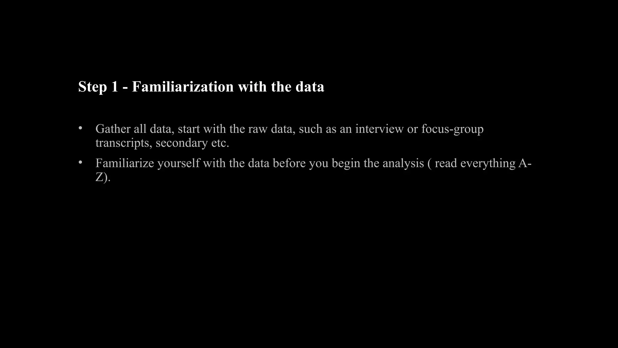 Step 1 - Familiarization with the data
• Gather all data, start with the raw data, such as an interview or focus-group
transcripts, secondary etc.
• Familiarize yourself with the data before you begin the analysis ( read everything A-
Z).
 