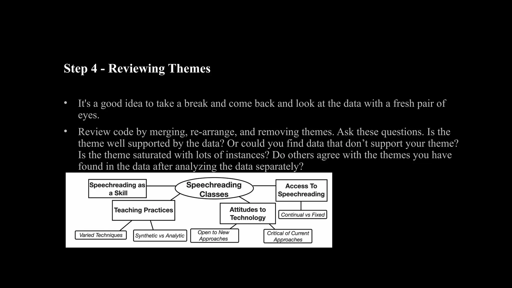 Step 4 - Reviewing Themes
• It's a good idea to take a break and come back and look at the data with a fresh pair of
eyes.
• Review code by merging, re-arrange, and removing themes. Ask these questions. Is the
theme well supported by the data? Or could you find data that don’t support your theme?
Is the theme saturated with lots of instances? Do others agree with the themes you have
found in the data after analyzing the data separately?
 