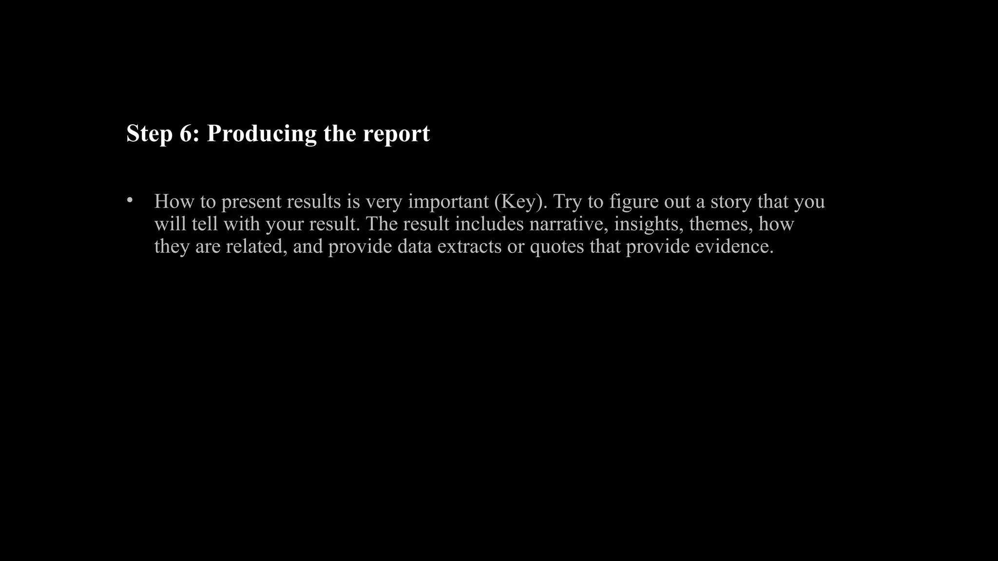 Step 6: Producing the report
• How to present results is very important (Key). Try to figure out a story that you
will tell with your result. The result includes narrative, insights, themes, how
they are related, and provide data extracts or quotes that provide evidence.
 