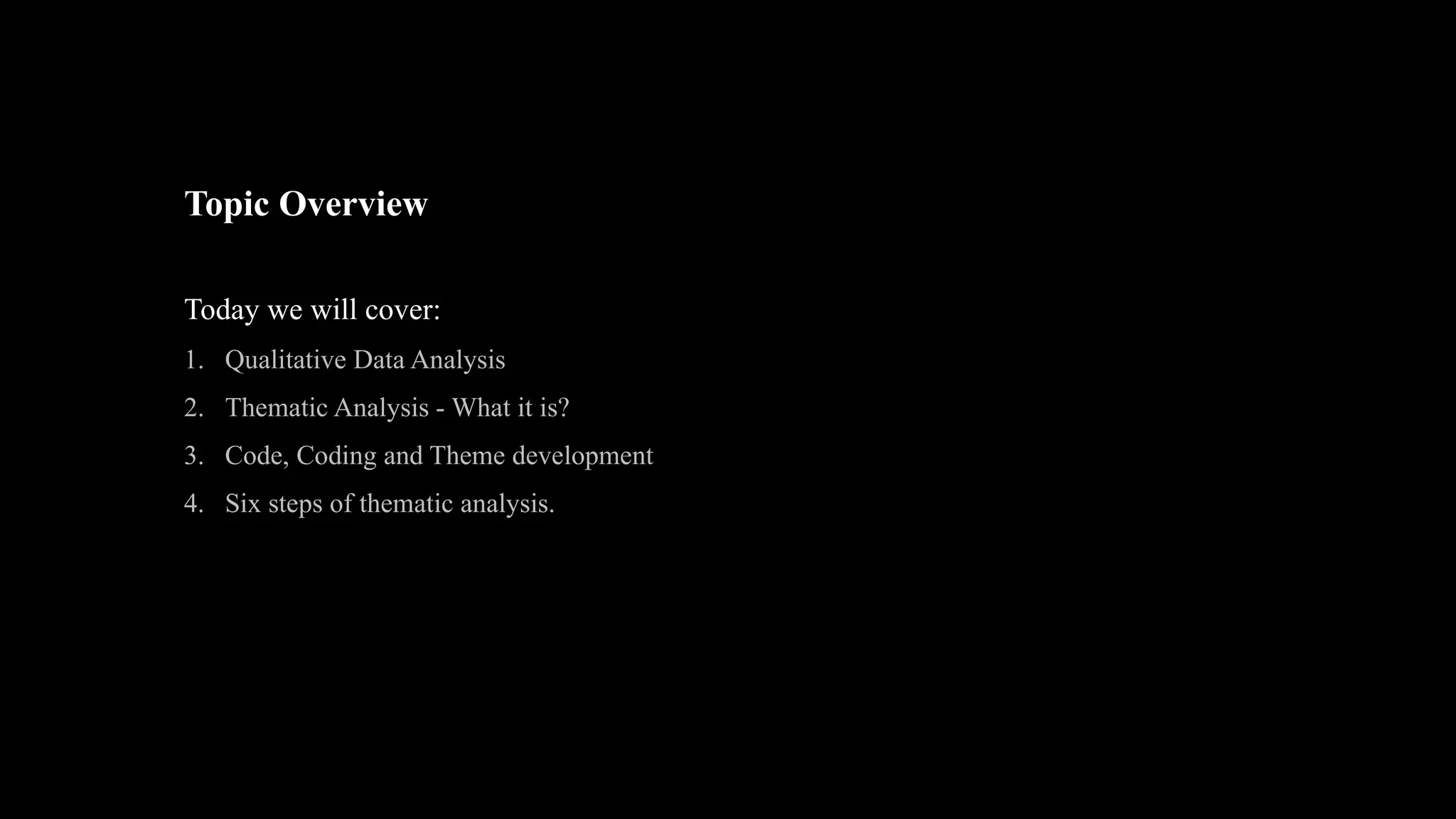 Topic Overview
Today we will cover:
1. Qualitative Data Analysis
2. Thematic Analysis - What it is?
3. Code, Coding and Theme development
4. Six steps of thematic analysis.
 