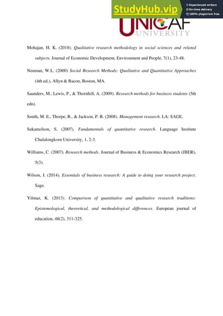 Mohajan, H. K. (2018). Qualitative research methodology in social sciences and related
subjects. Journal of Economic Development, Environment and People, 7(1), 23-48.
Neuman, W.L. (2000) Social Research Methods: Qualitative and Quantitative Approaches
(4th ed.), Allyn & Bacon, Boston, MA.
Saunders, M., Lewis, P., & Thornhill, A. (2009). Research methods for business students (5th
edn).
Smith, M. E., Thorpe, R., & Jackson, P. R. (2008). Management research. LA: SAGE.
Sukamolson, S. (2007). Fundamentals of quantitative research. Language Institute
Chulalongkorn University, 1, 2-3.
Williams, C. (2007). Research methods. Journal of Business & Economics Research (JBER),
5(3).
Wilson, J. (2014). Essentials of business research: A guide to doing your research project.
Sage.
Yilmaz, K. (2013). Comparison of quantitative and qualitative research traditions:
Epistemological, theoretical, and methodological differences. European journal of
education, 48(2), 311-325.
 