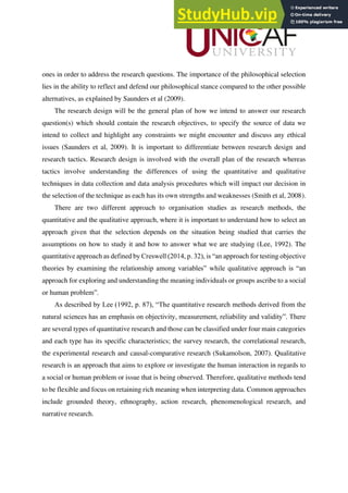 ones in order to address the research questions. The importance of the philosophical selection
lies in the ability to reflect and defend our philosophical stance compared to the other possible
alternatives, as explained by Saunders et al (2009).
The research design will be the general plan of how we intend to answer our research
question(s) which should contain the research objectives, to specify the source of data we
intend to collect and highlight any constraints we might encounter and discuss any ethical
issues (Saunders et al, 2009). It is important to differentiate between research design and
research tactics. Research design is involved with the overall plan of the research whereas
tactics involve understanding the differences of using the quantitative and qualitative
techniques in data collection and data analysis procedures which will impact our decision in
the selection of the technique as each has its own strengths and weaknesses (Smith et al, 2008).
There are two different approach to organisation studies as research methods, the
quantitative and the qualitative approach, where it is important to understand how to select an
approach given that the selection depends on the situation being studied that carries the
assumptions on how to study it and how to answer what we are studying (Lee, 1992). The
quantitative approach as defined by Creswell (2014, p. 32), is “an approach for testing objective
theories by examining the relationship among variables” while qualitative approach is “an
approach for exploring and understanding the meaning individuals or groups ascribe to a social
or human problem”.
As described by Lee (1992, p. 87), “The quantitative research methods derived from the
natural sciences has an emphasis on objectivity, measurement, reliability and validity”. There
are several types of quantitative research and those can be classified under four main categories
and each type has its specific characteristics; the survey research, the correlational research,
the experimental research and causal-comparative research (Sukamolson, 2007). Qualitative
research is an approach that aims to explore or investigate the human interaction in regards to
a social or human problem or issue that is being observed. Therefore, qualitative methods tend
to be flexible and focus on retaining rich meaning when interpreting data. Common approaches
include grounded theory, ethnography, action research, phenomenological research, and
narrative research.
 