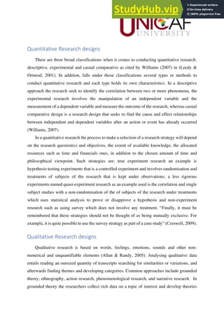 Quantitative Research designs
There are three broad classifications when it comes to conducting quantitative research:
descriptive, experimental and casual comparative as cited by Williams (2007) in (Leedy &
Ormrod, 2001). In addition, falls under those classifications several types or methods to
conduct quantitative research and each type holds its own characteristics. In a descriptive
approach the research seek to identify the correlation between two or more phenomena, the
experimental research involves the manipulation of an independent variable and the
measurement of a dependent variable and measure the outcome of the research, whereas casual
comparative design is a research design that seeks to find the cause and effect relationships
between independent and dependent variables after an action or event has already occurred
(Williams, 2007).
In a quantitative research the process to make a selection of a research strategy will depend
on the research question(s) and objectives, the extent of available knowledge, the allocated
resources such as time and financials ones, in addition to the chosen amount of time and
philosophical viewpoint. Such strategies are: true experiment research an example is
hypothesis testing experiments that is a controlled experiment and involves randomisation and
treatments of subjects of the research that is kept under observations; a less rigorous
experiments named quasi-experiment research as an example used is the correlation and single
subject studies with a non-randomisation of the of subjects of the research under treatments
which uses statistical analysis to prove or disapprove a hypothesis and non-experiment
research such as using survey which does not involve any treatment. “Finally, it must be
remembered that these strategies should not be thought of as being mutually exclusive. For
example, it is quite possible to use the survey strategy as part of a case study” (Creswell, 2009).
Qualitative Research designs
Qualitative research is based on words, feelings, emotions, sounds and other non-
numerical and unquantifiable elements (Allan & Randy, 2005). Analysing qualitative data
entails reading an outsized quantity of transcripts searching for similarities or variations, and
afterwards finding themes and developing categories. Common approaches include grounded
theory, ethnography, action research, phenomenological research, and narrative research. In
grounded theory the researchers collect rich data on a topic of interest and develop theories
 