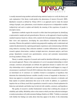 is usually measured using numbers and tested using statistical analysis to verify the theory and
seek explanation if the theory would predicts the phenomena of interest (Creswell, 2009).
Qualitative research as defined by Yilmaz (2013) is an approach used to study the natural
settings of people, cases, phenomena, social situations and processes as independent variables
(subjectivity) and seek to explain and identify the meaning of the experience of people in
descriptive terms.
Quantitative methods require the research to collect data from participants by identifying
a representative sample and seek generalisation. However, as the approach is based on getting
standard responses based on a theory with a neutral role from participants failing to consider
their views and experiences, developing the cause-effective relationship with deductive
reasoning. Whereas the qualitative method using purposeful sampling seek to understand and
explain the phenomenon by capturing participants experiences and communicating with them
using inductive reasoning. Data collection methods is another differentiator, the qualitative
research captures observations, conducts in-depth interviews, document analysis, and focus
groups. Quantitative research uses questionnaires, surveys and systematic measurements
involving numbers (Yilmaz, 2013).
Theory is another composite of research and would be identified differently according to
our research approach. Theory is the explanation of a set of conceptual relationships in which
concepts, constructs and principles are defined; the application domain is explicit; how and
why relationships exist is explained; and what could, should and would happen in a range of
circumstances is predicted. Creswell (2014) elaborates that a theory in quantitative research is
an interrelated set of constructs (or variables) formed in assumptions or hypotheses that
determine the relationship between variables (usually in terms of magnitude or direction). A
theory may appear in a research study as an argument, discussion, character, or rationale, and
help explain (or predict) phenomena that occur in the world. In addition, in a qualitative
inquirers the use of theory much like in quantitative research is used as a broad explanation for
behaviour and attitudes and further may be derived with variables, constructs, and hypotheses
The quality of research is another fundamental variance that is defining the concepts of
reliability and validity. Reliability refers to the extent to which your data collection techniques
or analysis procedures will yield consistent findings (Smith et al, 2008). “Validity is concerned
with whether the findings are really about what they appear to be about. Is the relationship
 