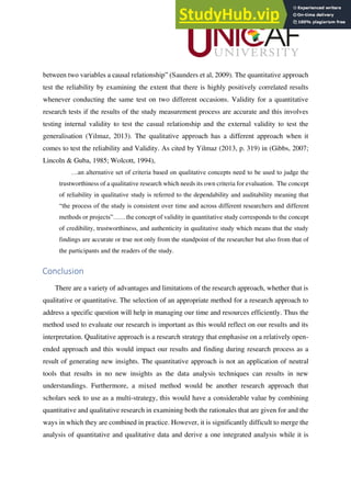 between two variables a causal relationship” (Saunders et al, 2009). The quantitative approach
test the reliability by examining the extent that there is highly positively correlated results
whenever conducting the same test on two different occasions. Validity for a quantitative
research tests if the results of the study measurement process are accurate and this involves
testing internal validity to test the casual relationship and the external validity to test the
generalisation (Yilmaz, 2013). The qualitative approach has a different approach when it
comes to test the reliability and Validity. As cited by Yilmaz (2013, p. 319) in (Gibbs, 2007;
Lincoln & Guba, 1985; Wolcott, 1994),
…an alternative set of criteria based on qualitative concepts need to be used to judge the
trustworthiness of a qualitative research which needs its own criteria for evaluation. The concept
of reliability in qualitative study is referred to the dependability and auditability meaning that
“the process of the study is consistent over time and across different researchers and different
methods or projects”……the concept of validity in quantitative study corresponds to the concept
of credibility, trustworthiness, and authenticity in qualitative study which means that the study
findings are accurate or true not only from the standpoint of the researcher but also from that of
the participants and the readers of the study.
Conclusion
There are a variety of advantages and limitations of the research approach, whether that is
qualitative or quantitative. The selection of an appropriate method for a research approach to
address a specific question will help in managing our time and resources efficiently. Thus the
method used to evaluate our research is important as this would reflect on our results and its
interpretation. Qualitative approach is a research strategy that emphasise on a relatively open-
ended approach and this would impact our results and finding during research process as a
result of generating new insights. The quantitative approach is not an application of neutral
tools that results in no new insights as the data analysis techniques can results in new
understandings. Furthermore, a mixed method would be another research approach that
scholars seek to use as a multi-strategy, this would have a considerable value by combining
quantitative and qualitative research in examining both the rationales that are given for and the
ways in which they are combined in practice. However, it is significantly difficult to merge the
analysis of quantitative and qualitative data and derive a one integrated analysis while it is
 