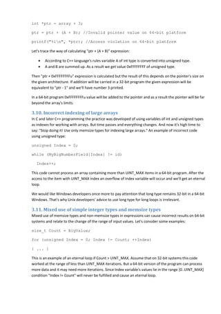 int *ptr = array + 3;

ptr = ptr + (A + B); //Invalid pointer value on 64-bit platform

printf("%in", *ptr); //Access violation on 64-bit platform

Let's trace the way of calculating "ptr + (A + B)" expression:

    •   According to C++ language's rules variable A of int type is converted into unsigned type.
    •   A and B are summed up. As a result we get value 0xFFFFFFFF of unsigned type.

Then "ptr + 0xFFFFFFFFu" expression is calculated but the result of this depends on the pointer's size on
the given architecture. If addition will be carried in a 32-bit program the given expression will be
equivalent to "ptr - 1" and we'll have number 3 printed.

In a 64-bit program 0xFFFFFFFFu value will be added to the pointer and as a result the pointer will be far
beyond the array's limits.

3.10. Incorrect indexing of large arrays
In C and later C++ programming the practice was developed of using variables of int and unsigned types
as indexes for working with arrays. But time passes and everything changes. And now it's high time to
say: "Stop doing it! Use only memsize types for indexing large arrays." An example of incorrect code
using unsigned type:

unsigned Index = 0;

while (MyBigNumberField[Index] != id)

   Index++;

This code cannot process an array containing more than UINT_MAX items in a 64-bit program. After the
access to the item with UINT_MAX index an overflow of Index variable will occur and we'll get an eternal
loop.

We would like Windows developers once more to pay attention that long type remains 32-bit in a 64-bit
Windows. That's why Unix developers' advice to use long type for long loops is irrelevant.

3.11. Mixed use of simple integer types and memsize types
Mixed use of memsize types and non-memsize types in expressions can cause incorrect results on 64-bit
systems and relate to the change of the range of input values. Let's consider some examples:

size_t Count = BigValue;

for (unsigned Index = 0; Index != Count; ++Index)

{ ... }

This is an example of an eternal loop if Count > UINT_MAX. Assume that on 32-bit systems this code
worked at the range of less than UINT_MAX iterations. But a 64-bit version of the program can process
more data and it may need more iterations. Since Index variable's values lie in the range [0..UINT_MAX]
condition "Index != Count" will never be fulfilled and cause an eternal loop.
 