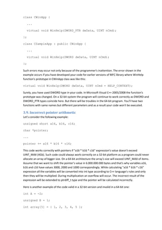 class CWinApp {

   ...

   virtual void WinHelp(DWORD_PTR dwData, UINT nCmd);

};

class CSampleApp : public CWinApp {

   ...

   virtual void WinHelp(DWORD dwData, UINT nCmd);

};

Such errors may occur not only because of the programmer's inattention. The error shown in the
example occurs if you have developed your code for earlier versions of MFC library where WinHelp
function's prototype in CWinApp class was like this:

virtual void WinHelp(DWORD dwData, UINT nCmd = HELP_CONTEXT);

Surely, you have used DWORD type in your code. In Microsoft Visual C++ 2005/2008 the function's
prototype was changed. On a 32-bit system the program will continue to work correctly as DWORD and
DWORD_PTR types coincide here. But there will be troubles in the 64-bit program. You'll have two
functions with same names but different parameters and as a result your code won't be executed.

3.9. Incorrect pointer arithmetic
Let's consider the following example:

unsigned short a16, b16, c16;

char *pointer;

...

pointer += a16 * b16 * c16;

This code works correctly with pointers if "a16 * b16 * c16" expression's value doesn't exceed
UINT_MAX (4Gb). Such code could always work correctly on a 32-bit platform as a program could never
allocate an array of bigger size. On a 64-bit architecture the array's size will exceed UINT_MAX of items.
Assume that we want to shift the pointer's value in 6.000.000.000 bytes and that's why variables a16,
b16 and c16 have values 3000, 2000 and 1000 correspondingly. While calculating "a16 * b16 * c16"
expression all the variables will be converted into int type according to C++ language's rules and only
then they will be multiplied. During multiplication an overflow will occur. The incorrect result of the
expression will be extended to ptrdiff_t type and the pointer will be calculated incorrectly.

Here is another example of the code valid in a 32-bit version and invalid in a 64-bit one:

int A = -2;

unsigned B = 1;

int array[5] = { 1, 2, 3, 4, 5 };
 