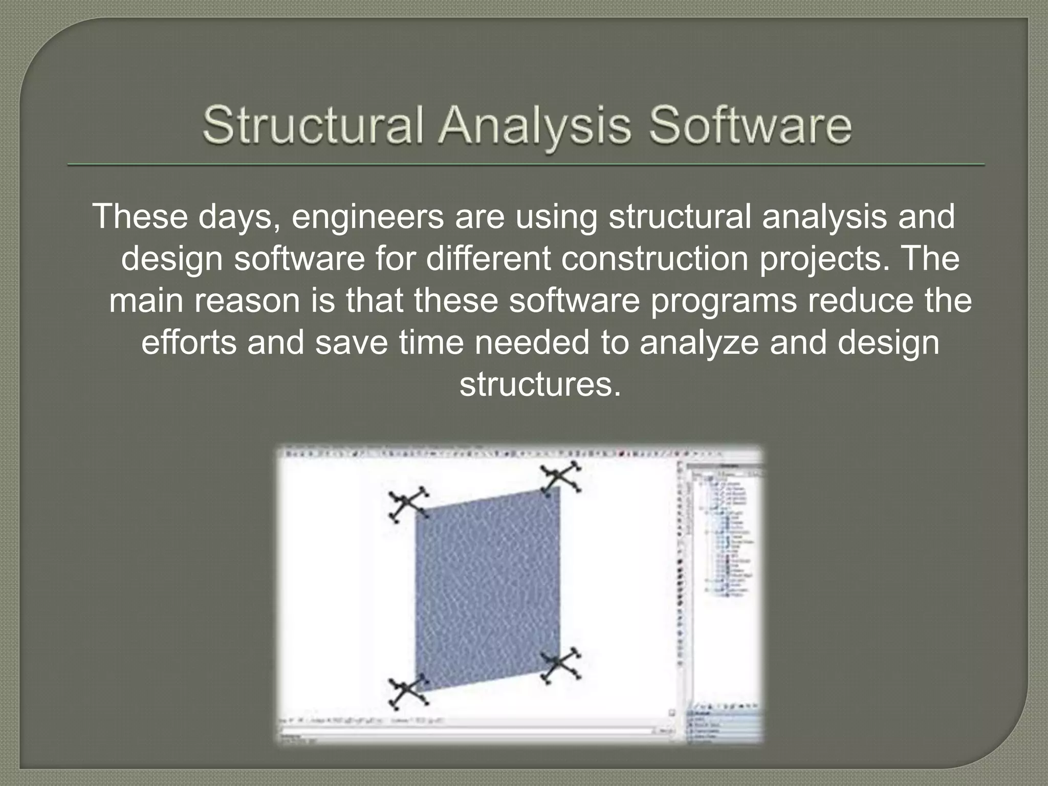 These days, engineers are using structural analysis and
design software for different construction projects. The
main reason is that these software programs reduce the
efforts and save time needed to analyze and design
structures.
 