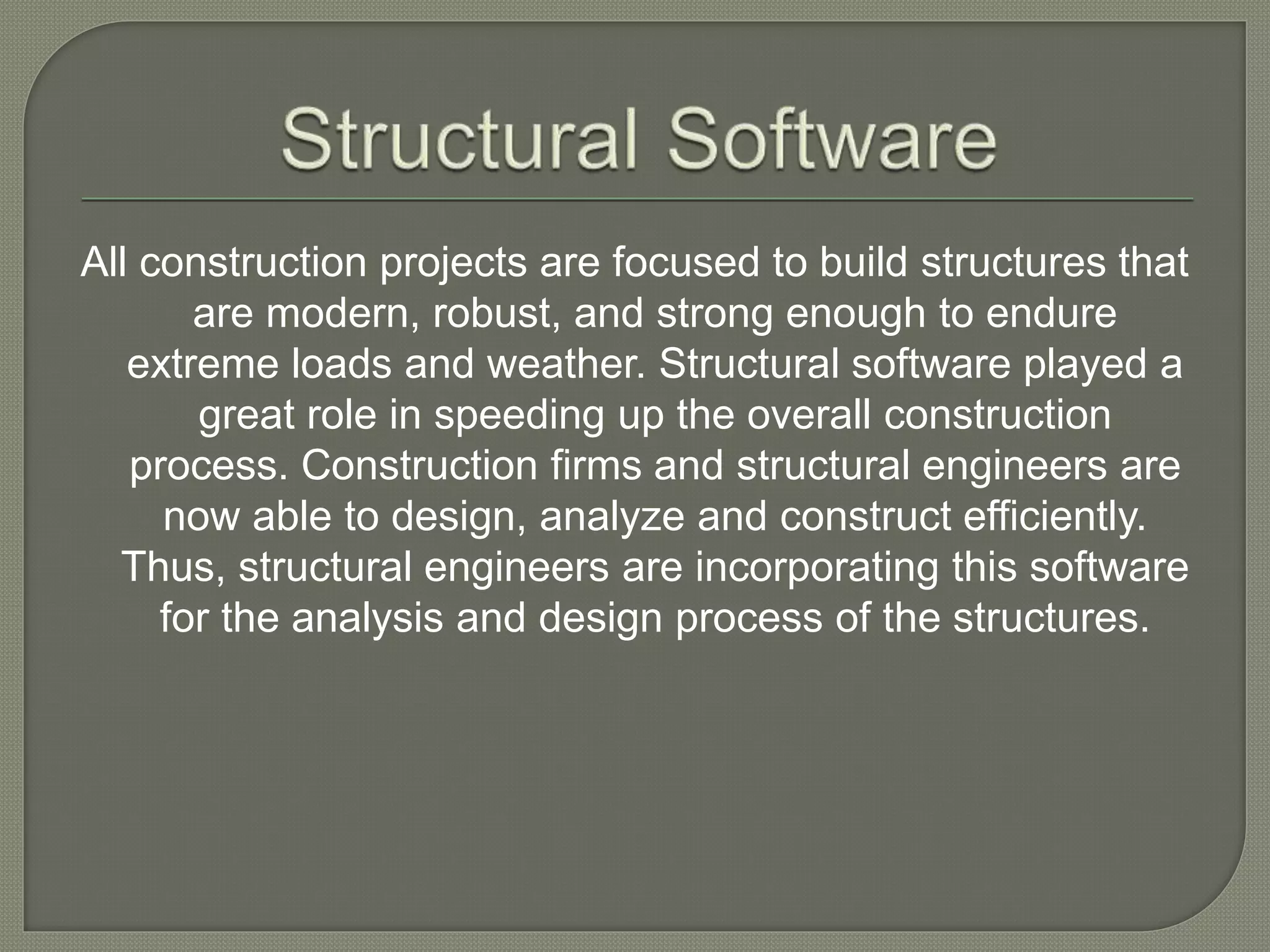 All construction projects are focused to build structures that
are modern, robust, and strong enough to endure
extreme loads and weather. Structural software played a
great role in speeding up the overall construction
process. Construction firms and structural engineers are
now able to design, analyze and construct efficiently.
Thus, structural engineers are incorporating this software
for the analysis and design process of the structures.
 
